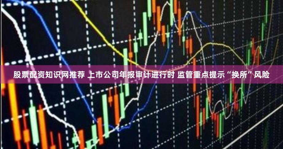 股票配资知识网推荐 上市公司年报审计进行时 监管重点提示“换所”风险