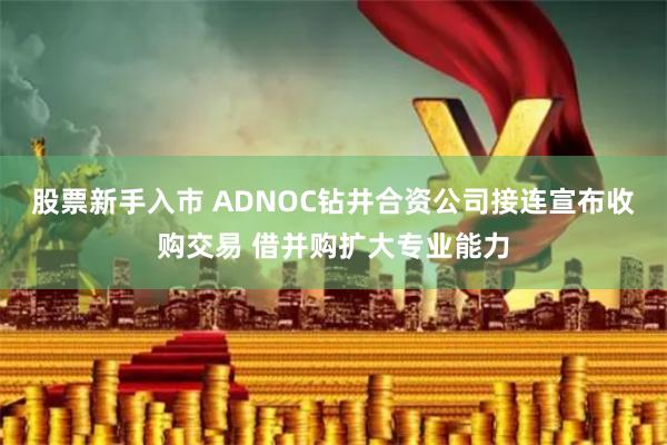 股票新手入市 ADNOC钻井合资公司接连宣布收购交易 借并购扩大专业能力