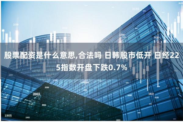 股票配资是什么意思,合法吗 日韩股市低开 日经225指数开盘下跌0.7%