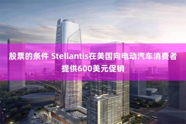 股票的条件 Stellantis在美国向电动汽车消费者提供600美元促销