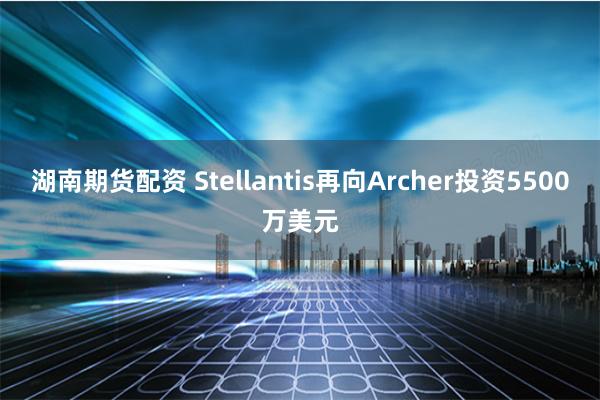 湖南期货配资 Stellantis再向Archer投资5500万美元