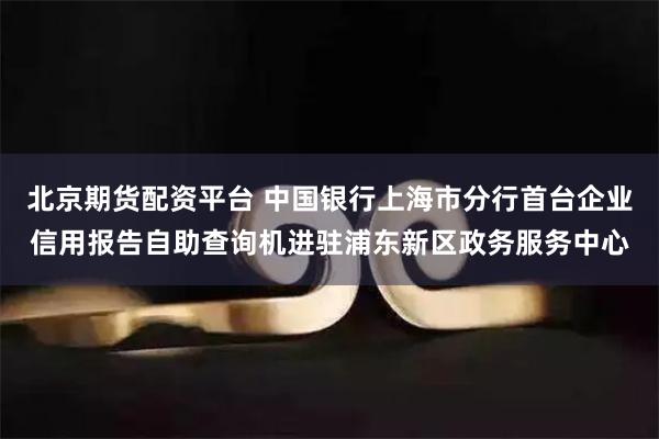 北京期货配资平台 中国银行上海市分行首台企业信用报告自助查询机进驻浦东新区政务服务中心