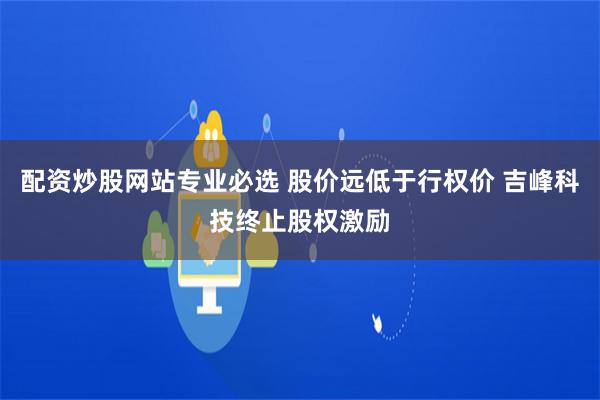 配资炒股网站专业必选 股价远低于行权价 吉峰科技终止股权激励