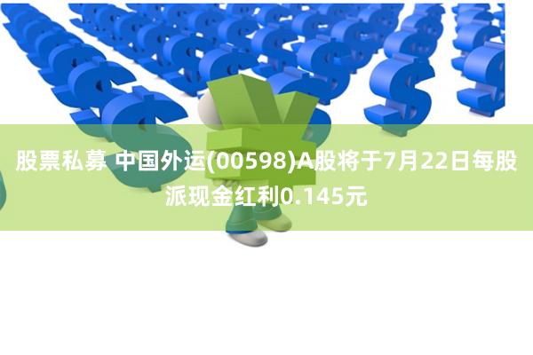 股票私募 中国外运(00598)A股将于7月22日每股派现金红利0.145元