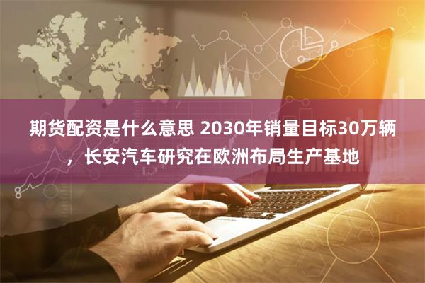 期货配资是什么意思 2030年销量目标30万辆，长安汽车研究在欧洲布局生产基地