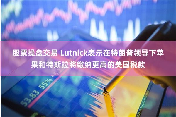 股票操盘交易 Lutnick表示在特朗普领导下苹果和特斯拉将缴纳更高的美国税款