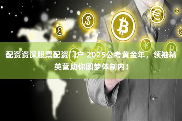 配资资深股票配资门户 2025公考黄金年，领袖精英营助你圆梦体制内！