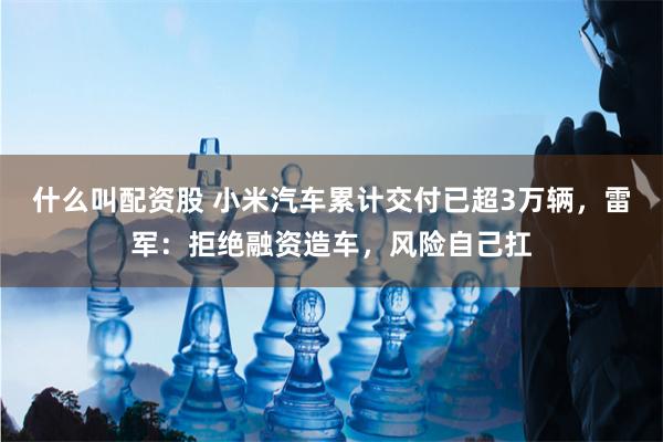 什么叫配资股 小米汽车累计交付已超3万辆，雷军：拒绝融资造车，风险自己扛