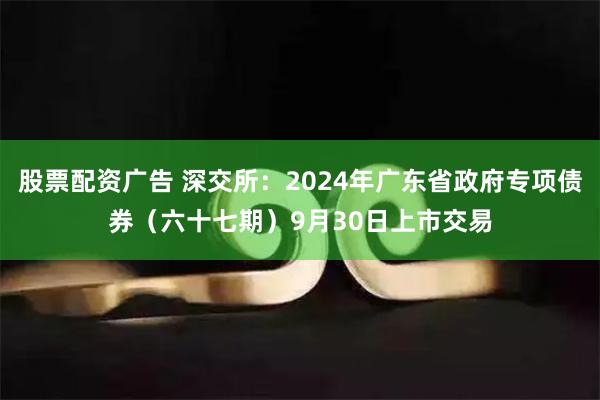 股票配资广告 深交所：2024年广东省政府专项债券（六十七期）9月30日上市交易