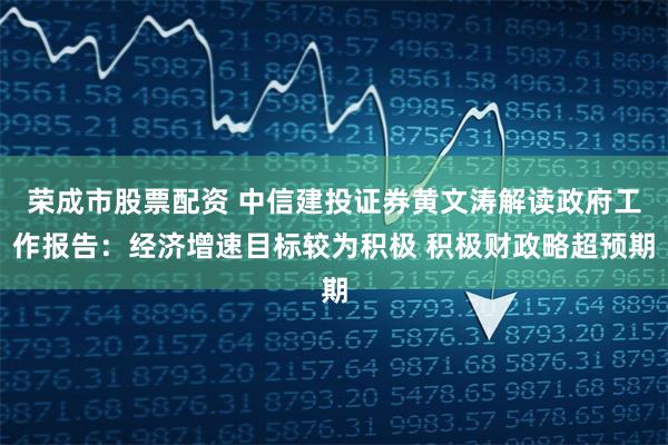 荣成市股票配资 中信建投证券黄文涛解读政府工作报告：经济增速目标较为积极 积极财政略超预期