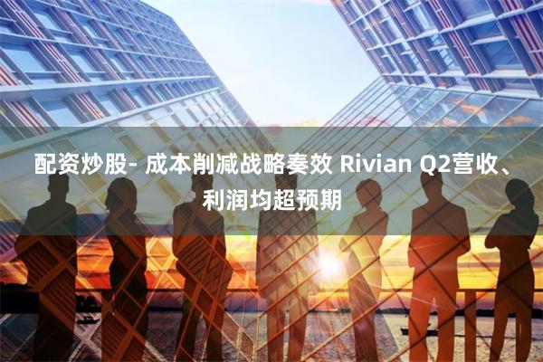 配资炒股- 成本削减战略奏效 Rivian Q2营收、利润均超预期